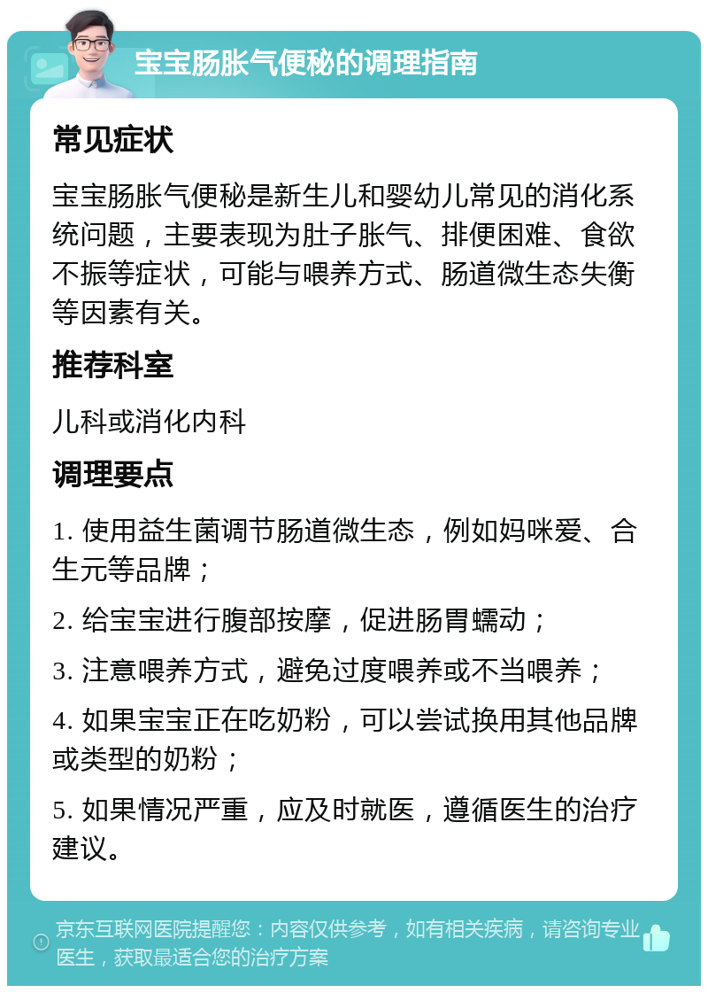 宝宝肠胀气便秘的调理指南 常见症状 宝宝肠胀气便秘是新生儿和婴幼儿常见的消化系统问题，主要表现为肚子胀气、排便困难、食欲不振等症状，可能与喂养方式、肠道微生态失衡等因素有关。 推荐科室 儿科或消化内科 调理要点 1. 使用益生菌调节肠道微生态，例如妈咪爱、合生元等品牌； 2. 给宝宝进行腹部按摩，促进肠胃蠕动； 3. 注意喂养方式，避免过度喂养或不当喂养； 4. 如果宝宝正在吃奶粉，可以尝试换用其他品牌或类型的奶粉； 5. 如果情况严重，应及时就医，遵循医生的治疗建议。