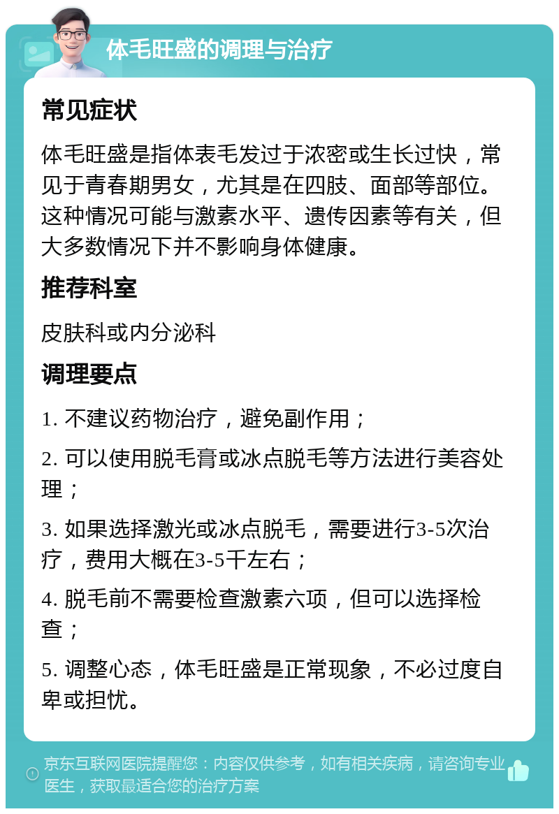 体毛旺盛的调理与治疗 常见症状 体毛旺盛是指体表毛发过于浓密或生长过快，常见于青春期男女，尤其是在四肢、面部等部位。这种情况可能与激素水平、遗传因素等有关，但大多数情况下并不影响身体健康。 推荐科室 皮肤科或内分泌科 调理要点 1. 不建议药物治疗，避免副作用； 2. 可以使用脱毛膏或冰点脱毛等方法进行美容处理； 3. 如果选择激光或冰点脱毛，需要进行3-5次治疗，费用大概在3-5千左右； 4. 脱毛前不需要检查激素六项，但可以选择检查； 5. 调整心态，体毛旺盛是正常现象，不必过度自卑或担忧。