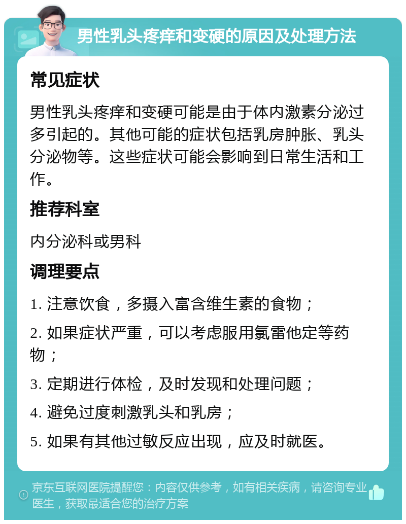 男性乳头疼痒和变硬的原因及处理方法 常见症状 男性乳头疼痒和变硬可能是由于体内激素分泌过多引起的。其他可能的症状包括乳房肿胀、乳头分泌物等。这些症状可能会影响到日常生活和工作。 推荐科室 内分泌科或男科 调理要点 1. 注意饮食，多摄入富含维生素的食物； 2. 如果症状严重，可以考虑服用氯雷他定等药物； 3. 定期进行体检，及时发现和处理问题； 4. 避免过度刺激乳头和乳房； 5. 如果有其他过敏反应出现，应及时就医。