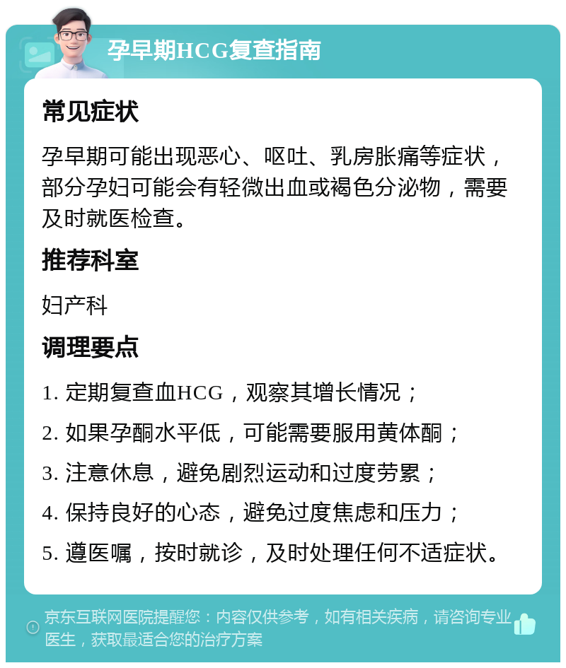 孕早期HCG复查指南 常见症状 孕早期可能出现恶心、呕吐、乳房胀痛等症状，部分孕妇可能会有轻微出血或褐色分泌物，需要及时就医检查。 推荐科室 妇产科 调理要点 1. 定期复查血HCG，观察其增长情况； 2. 如果孕酮水平低，可能需要服用黄体酮； 3. 注意休息，避免剧烈运动和过度劳累； 4. 保持良好的心态，避免过度焦虑和压力； 5. 遵医嘱，按时就诊，及时处理任何不适症状。