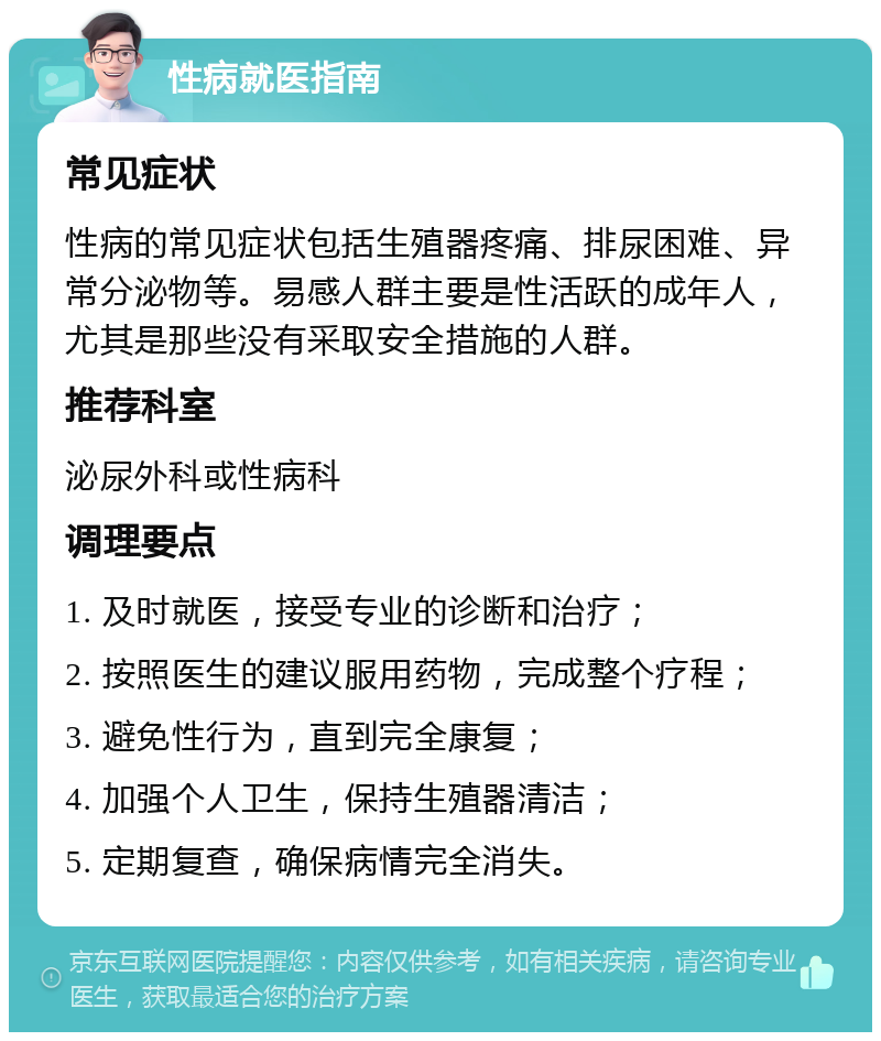 性病就医指南 常见症状 性病的常见症状包括生殖器疼痛、排尿困难、异常分泌物等。易感人群主要是性活跃的成年人，尤其是那些没有采取安全措施的人群。 推荐科室 泌尿外科或性病科 调理要点 1. 及时就医，接受专业的诊断和治疗； 2. 按照医生的建议服用药物，完成整个疗程； 3. 避免性行为，直到完全康复； 4. 加强个人卫生，保持生殖器清洁； 5. 定期复查，确保病情完全消失。