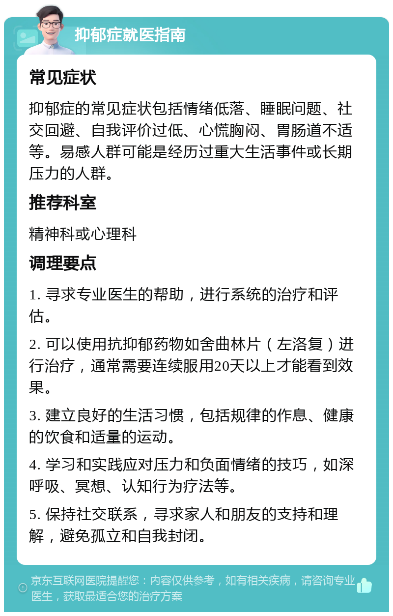 抑郁症就医指南 常见症状 抑郁症的常见症状包括情绪低落、睡眠问题、社交回避、自我评价过低、心慌胸闷、胃肠道不适等。易感人群可能是经历过重大生活事件或长期压力的人群。 推荐科室 精神科或心理科 调理要点 1. 寻求专业医生的帮助，进行系统的治疗和评估。 2. 可以使用抗抑郁药物如舍曲林片（左洛复）进行治疗，通常需要连续服用20天以上才能看到效果。 3. 建立良好的生活习惯，包括规律的作息、健康的饮食和适量的运动。 4. 学习和实践应对压力和负面情绪的技巧，如深呼吸、冥想、认知行为疗法等。 5. 保持社交联系，寻求家人和朋友的支持和理解，避免孤立和自我封闭。