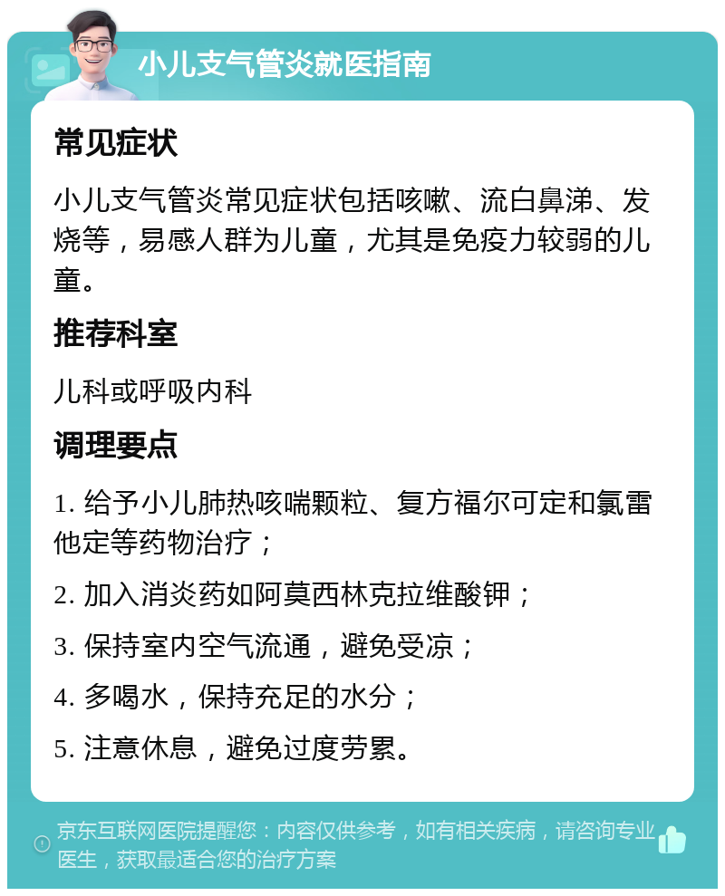 小儿支气管炎就医指南 常见症状 小儿支气管炎常见症状包括咳嗽、流白鼻涕、发烧等，易感人群为儿童，尤其是免疫力较弱的儿童。 推荐科室 儿科或呼吸内科 调理要点 1. 给予小儿肺热咳喘颗粒、复方福尔可定和氯雷他定等药物治疗； 2. 加入消炎药如阿莫西林克拉维酸钾； 3. 保持室内空气流通，避免受凉； 4. 多喝水，保持充足的水分； 5. 注意休息，避免过度劳累。