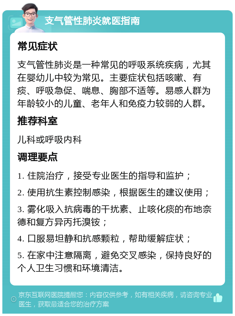 支气管性肺炎就医指南 常见症状 支气管性肺炎是一种常见的呼吸系统疾病，尤其在婴幼儿中较为常见。主要症状包括咳嗽、有痰、呼吸急促、喘息、胸部不适等。易感人群为年龄较小的儿童、老年人和免疫力较弱的人群。 推荐科室 儿科或呼吸内科 调理要点 1. 住院治疗，接受专业医生的指导和监护； 2. 使用抗生素控制感染，根据医生的建议使用； 3. 雾化吸入抗病毒的干扰素、止咳化痰的布地奈德和复方异丙托溴铵； 4. 口服易坦静和抗感颗粒，帮助缓解症状； 5. 在家中注意隔离，避免交叉感染，保持良好的个人卫生习惯和环境清洁。