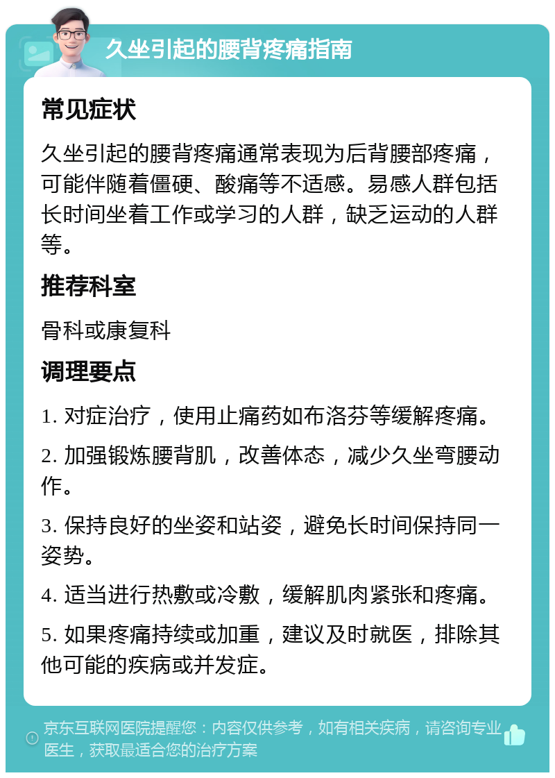 久坐引起的腰背疼痛指南 常见症状 久坐引起的腰背疼痛通常表现为后背腰部疼痛，可能伴随着僵硬、酸痛等不适感。易感人群包括长时间坐着工作或学习的人群，缺乏运动的人群等。 推荐科室 骨科或康复科 调理要点 1. 对症治疗，使用止痛药如布洛芬等缓解疼痛。 2. 加强锻炼腰背肌，改善体态，减少久坐弯腰动作。 3. 保持良好的坐姿和站姿，避免长时间保持同一姿势。 4. 适当进行热敷或冷敷，缓解肌肉紧张和疼痛。 5. 如果疼痛持续或加重，建议及时就医，排除其他可能的疾病或并发症。