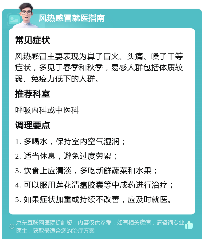 风热感冒就医指南 常见症状 风热感冒主要表现为鼻子冒火、头痛、嗓子干等症状，多见于春季和秋季，易感人群包括体质较弱、免疫力低下的人群。 推荐科室 呼吸内科或中医科 调理要点 1. 多喝水，保持室内空气湿润； 2. 适当休息，避免过度劳累； 3. 饮食上应清淡，多吃新鲜蔬菜和水果； 4. 可以服用莲花清瘟胶囊等中成药进行治疗； 5. 如果症状加重或持续不改善，应及时就医。