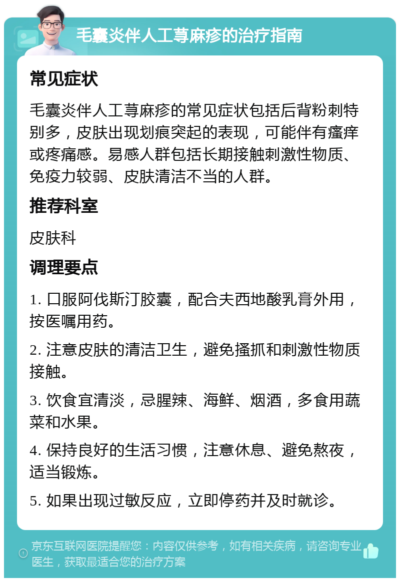 毛囊炎伴人工荨麻疹的治疗指南 常见症状 毛囊炎伴人工荨麻疹的常见症状包括后背粉刺特别多，皮肤出现划痕突起的表现，可能伴有瘙痒或疼痛感。易感人群包括长期接触刺激性物质、免疫力较弱、皮肤清洁不当的人群。 推荐科室 皮肤科 调理要点 1. 口服阿伐斯汀胶囊，配合夫西地酸乳膏外用，按医嘱用药。 2. 注意皮肤的清洁卫生，避免搔抓和刺激性物质接触。 3. 饮食宜清淡，忌腥辣、海鲜、烟酒，多食用蔬菜和水果。 4. 保持良好的生活习惯，注意休息、避免熬夜，适当锻炼。 5. 如果出现过敏反应，立即停药并及时就诊。