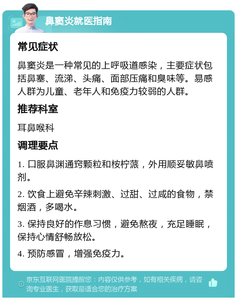 鼻窦炎就医指南 常见症状 鼻窦炎是一种常见的上呼吸道感染，主要症状包括鼻塞、流涕、头痛、面部压痛和臭味等。易感人群为儿童、老年人和免疫力较弱的人群。 推荐科室 耳鼻喉科 调理要点 1. 口服鼻渊通窍颗粒和桉柠蒎，外用顺妥敏鼻喷剂。 2. 饮食上避免辛辣刺激、过甜、过咸的食物，禁烟酒，多喝水。 3. 保持良好的作息习惯，避免熬夜，充足睡眠，保持心情舒畅放松。 4. 预防感冒，增强免疫力。