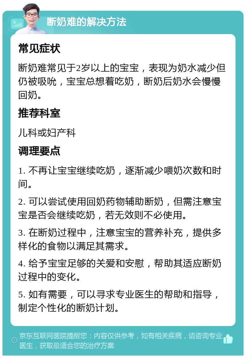 断奶难的解决方法 常见症状 断奶难常见于2岁以上的宝宝，表现为奶水减少但仍被吸吮，宝宝总想着吃奶，断奶后奶水会慢慢回奶。 推荐科室 儿科或妇产科 调理要点 1. 不再让宝宝继续吃奶，逐渐减少喂奶次数和时间。 2. 可以尝试使用回奶药物辅助断奶，但需注意宝宝是否会继续吃奶，若无效则不必使用。 3. 在断奶过程中，注意宝宝的营养补充，提供多样化的食物以满足其需求。 4. 给予宝宝足够的关爱和安慰，帮助其适应断奶过程中的变化。 5. 如有需要，可以寻求专业医生的帮助和指导，制定个性化的断奶计划。