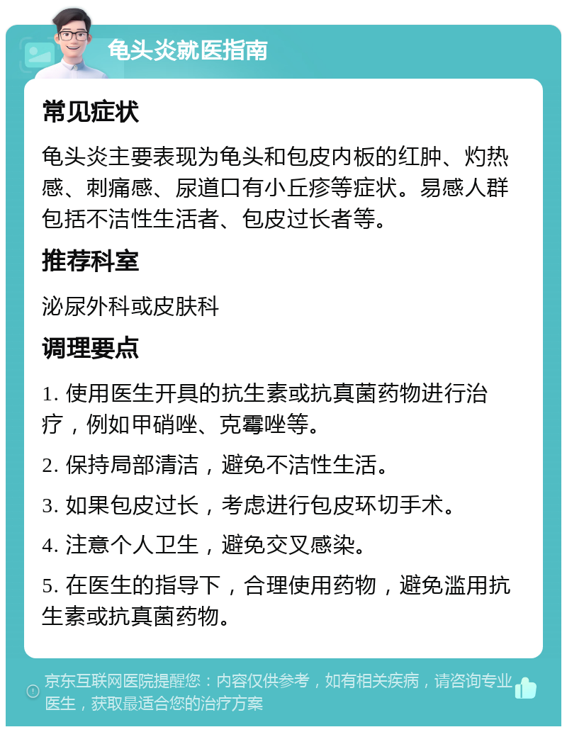 龟头炎就医指南 常见症状 龟头炎主要表现为龟头和包皮内板的红肿、灼热感、刺痛感、尿道口有小丘疹等症状。易感人群包括不洁性生活者、包皮过长者等。 推荐科室 泌尿外科或皮肤科 调理要点 1. 使用医生开具的抗生素或抗真菌药物进行治疗，例如甲硝唑、克霉唑等。 2. 保持局部清洁，避免不洁性生活。 3. 如果包皮过长，考虑进行包皮环切手术。 4. 注意个人卫生，避免交叉感染。 5. 在医生的指导下，合理使用药物，避免滥用抗生素或抗真菌药物。