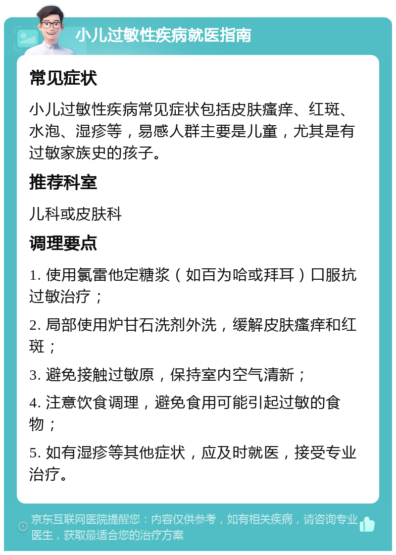 小儿过敏性疾病就医指南 常见症状 小儿过敏性疾病常见症状包括皮肤瘙痒、红斑、水泡、湿疹等，易感人群主要是儿童，尤其是有过敏家族史的孩子。 推荐科室 儿科或皮肤科 调理要点 1. 使用氯雷他定糖浆（如百为哈或拜耳）口服抗过敏治疗； 2. 局部使用炉甘石洗剂外洗，缓解皮肤瘙痒和红斑； 3. 避免接触过敏原，保持室内空气清新； 4. 注意饮食调理，避免食用可能引起过敏的食物； 5. 如有湿疹等其他症状，应及时就医，接受专业治疗。