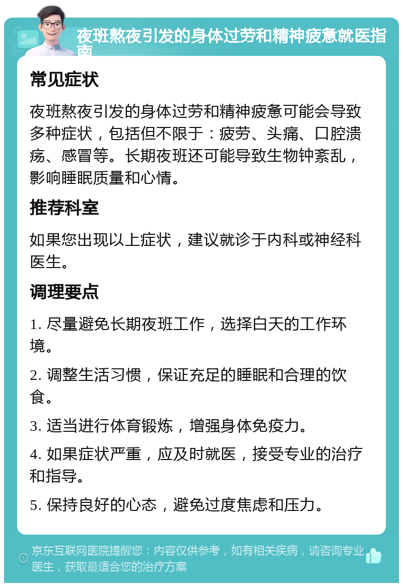 夜班熬夜引发的身体过劳和精神疲惫就医指南 常见症状 夜班熬夜引发的身体过劳和精神疲惫可能会导致多种症状，包括但不限于：疲劳、头痛、口腔溃疡、感冒等。长期夜班还可能导致生物钟紊乱，影响睡眠质量和心情。 推荐科室 如果您出现以上症状，建议就诊于内科或神经科医生。 调理要点 1. 尽量避免长期夜班工作，选择白天的工作环境。 2. 调整生活习惯，保证充足的睡眠和合理的饮食。 3. 适当进行体育锻炼，增强身体免疫力。 4. 如果症状严重，应及时就医，接受专业的治疗和指导。 5. 保持良好的心态，避免过度焦虑和压力。