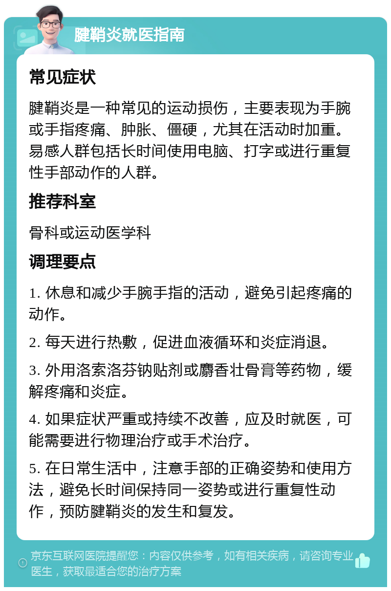 腱鞘炎就医指南 常见症状 腱鞘炎是一种常见的运动损伤，主要表现为手腕或手指疼痛、肿胀、僵硬，尤其在活动时加重。易感人群包括长时间使用电脑、打字或进行重复性手部动作的人群。 推荐科室 骨科或运动医学科 调理要点 1. 休息和减少手腕手指的活动，避免引起疼痛的动作。 2. 每天进行热敷，促进血液循环和炎症消退。 3. 外用洛索洛芬钠贴剂或麝香壮骨膏等药物，缓解疼痛和炎症。 4. 如果症状严重或持续不改善，应及时就医，可能需要进行物理治疗或手术治疗。 5. 在日常生活中，注意手部的正确姿势和使用方法，避免长时间保持同一姿势或进行重复性动作，预防腱鞘炎的发生和复发。