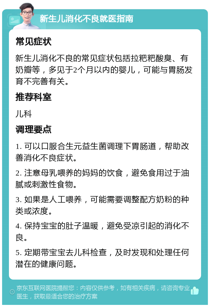 新生儿消化不良就医指南 常见症状 新生儿消化不良的常见症状包括拉粑粑酸臭、有奶瓣等，多见于2个月以内的婴儿，可能与胃肠发育不完善有关。 推荐科室 儿科 调理要点 1. 可以口服合生元益生菌调理下胃肠道，帮助改善消化不良症状。 2. 注意母乳喂养的妈妈的饮食，避免食用过于油腻或刺激性食物。 3. 如果是人工喂养，可能需要调整配方奶粉的种类或浓度。 4. 保持宝宝的肚子温暖，避免受凉引起的消化不良。 5. 定期带宝宝去儿科检查，及时发现和处理任何潜在的健康问题。