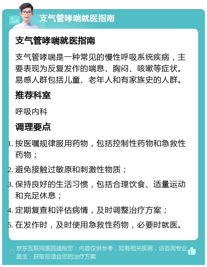 支气管哮喘就医指南 支气管哮喘就医指南 支气管哮喘是一种常见的慢性呼吸系统疾病，主要表现为反复发作的喘息、胸闷、咳嗽等症状。易感人群包括儿童、老年人和有家族史的人群。 推荐科室 呼吸内科 调理要点 按医嘱规律服用药物，包括控制性药物和急救性药物； 避免接触过敏原和刺激性物质； 保持良好的生活习惯，包括合理饮食、适量运动和充足休息； 定期复查和评估病情，及时调整治疗方案； 在发作时，及时使用急救性药物，必要时就医。