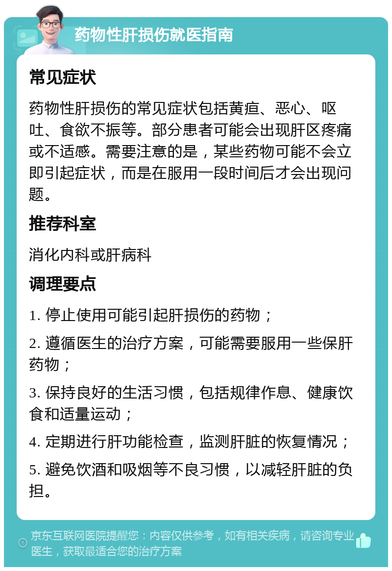 药物性肝损伤就医指南 常见症状 药物性肝损伤的常见症状包括黄疸、恶心、呕吐、食欲不振等。部分患者可能会出现肝区疼痛或不适感。需要注意的是，某些药物可能不会立即引起症状，而是在服用一段时间后才会出现问题。 推荐科室 消化内科或肝病科 调理要点 1. 停止使用可能引起肝损伤的药物； 2. 遵循医生的治疗方案，可能需要服用一些保肝药物； 3. 保持良好的生活习惯，包括规律作息、健康饮食和适量运动； 4. 定期进行肝功能检查，监测肝脏的恢复情况； 5. 避免饮酒和吸烟等不良习惯，以减轻肝脏的负担。