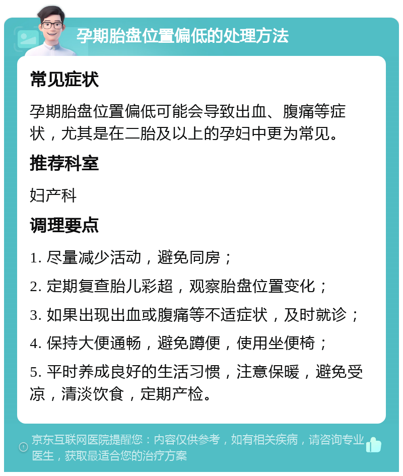 孕期胎盘位置偏低的处理方法 常见症状 孕期胎盘位置偏低可能会导致出血、腹痛等症状，尤其是在二胎及以上的孕妇中更为常见。 推荐科室 妇产科 调理要点 1. 尽量减少活动，避免同房； 2. 定期复查胎儿彩超，观察胎盘位置变化； 3. 如果出现出血或腹痛等不适症状，及时就诊； 4. 保持大便通畅，避免蹲便，使用坐便椅； 5. 平时养成良好的生活习惯，注意保暖，避免受凉，清淡饮食，定期产检。