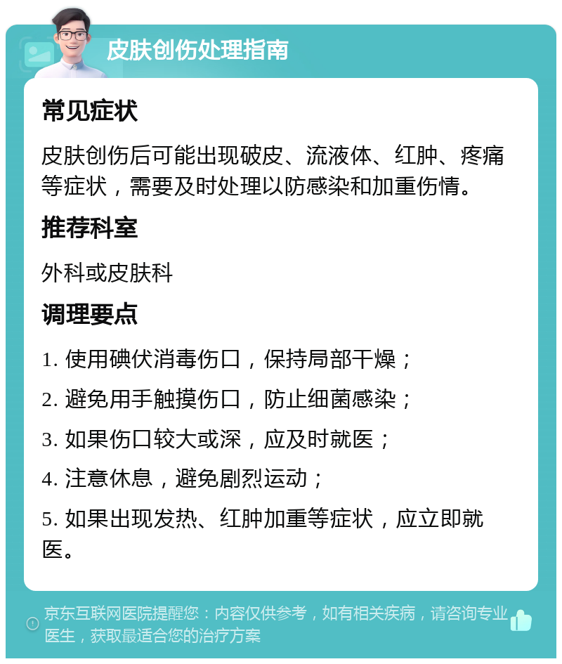 皮肤创伤处理指南 常见症状 皮肤创伤后可能出现破皮、流液体、红肿、疼痛等症状，需要及时处理以防感染和加重伤情。 推荐科室 外科或皮肤科 调理要点 1. 使用碘伏消毒伤口，保持局部干燥； 2. 避免用手触摸伤口，防止细菌感染； 3. 如果伤口较大或深，应及时就医； 4. 注意休息，避免剧烈运动； 5. 如果出现发热、红肿加重等症状，应立即就医。