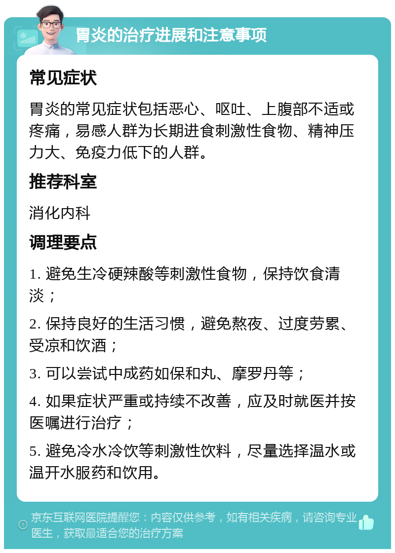 胃炎的治疗进展和注意事项 常见症状 胃炎的常见症状包括恶心、呕吐、上腹部不适或疼痛，易感人群为长期进食刺激性食物、精神压力大、免疫力低下的人群。 推荐科室 消化内科 调理要点 1. 避免生冷硬辣酸等刺激性食物，保持饮食清淡； 2. 保持良好的生活习惯，避免熬夜、过度劳累、受凉和饮酒； 3. 可以尝试中成药如保和丸、摩罗丹等； 4. 如果症状严重或持续不改善，应及时就医并按医嘱进行治疗； 5. 避免冷水冷饮等刺激性饮料，尽量选择温水或温开水服药和饮用。