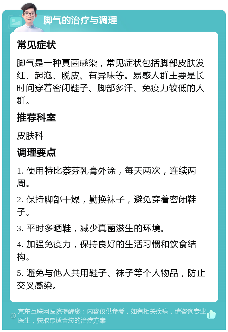 脚气的治疗与调理 常见症状 脚气是一种真菌感染，常见症状包括脚部皮肤发红、起泡、脱皮、有异味等。易感人群主要是长时间穿着密闭鞋子、脚部多汗、免疫力较低的人群。 推荐科室 皮肤科 调理要点 1. 使用特比萘芬乳膏外涂，每天两次，连续两周。 2. 保持脚部干燥，勤换袜子，避免穿着密闭鞋子。 3. 平时多晒鞋，减少真菌滋生的环境。 4. 加强免疫力，保持良好的生活习惯和饮食结构。 5. 避免与他人共用鞋子、袜子等个人物品，防止交叉感染。