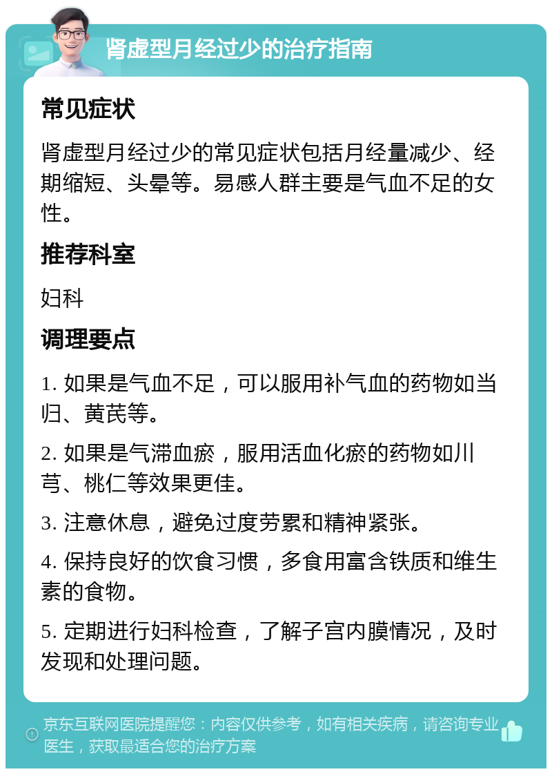 肾虚型月经过少的治疗指南 常见症状 肾虚型月经过少的常见症状包括月经量减少、经期缩短、头晕等。易感人群主要是气血不足的女性。 推荐科室 妇科 调理要点 1. 如果是气血不足，可以服用补气血的药物如当归、黄芪等。 2. 如果是气滞血瘀，服用活血化瘀的药物如川芎、桃仁等效果更佳。 3. 注意休息，避免过度劳累和精神紧张。 4. 保持良好的饮食习惯，多食用富含铁质和维生素的食物。 5. 定期进行妇科检查，了解子宫内膜情况，及时发现和处理问题。