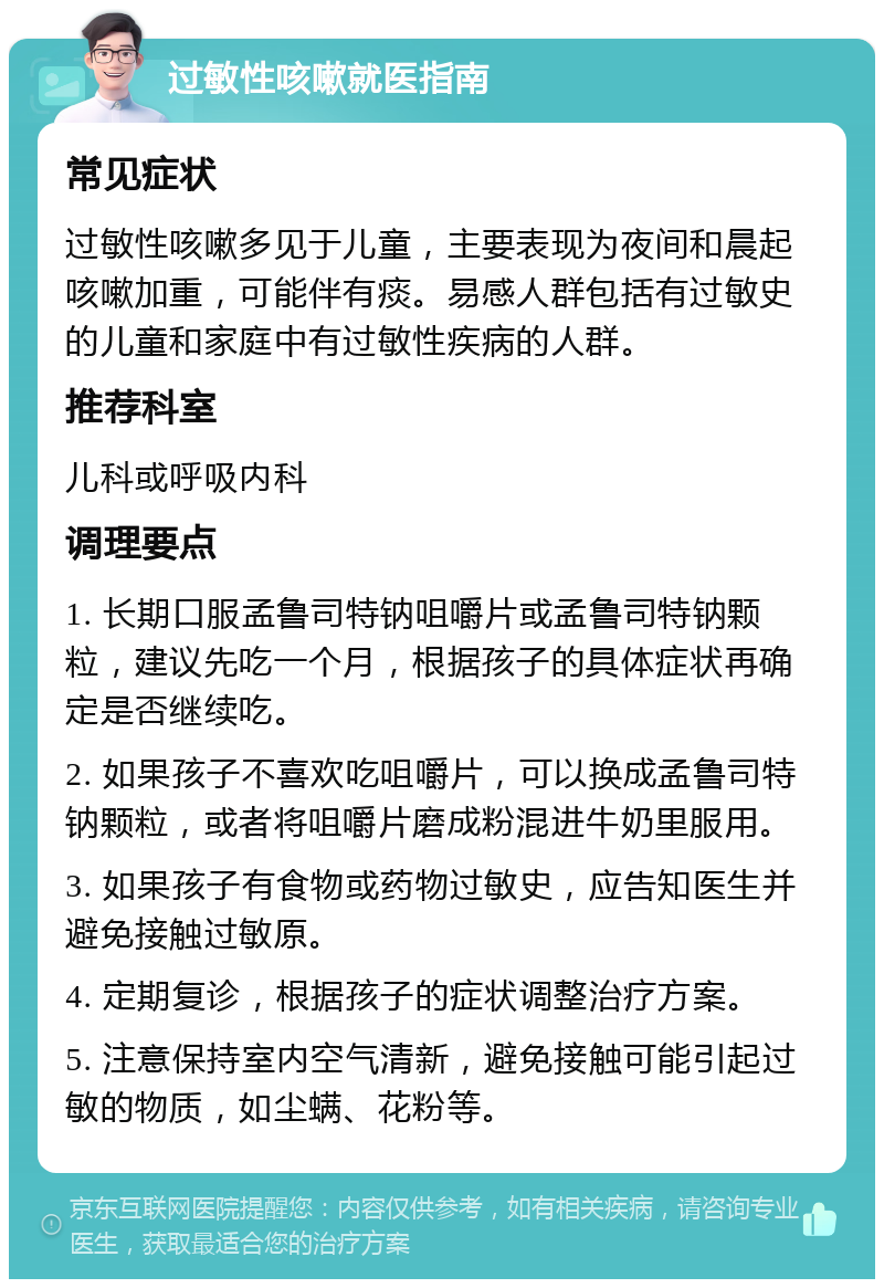 过敏性咳嗽就医指南 常见症状 过敏性咳嗽多见于儿童，主要表现为夜间和晨起咳嗽加重，可能伴有痰。易感人群包括有过敏史的儿童和家庭中有过敏性疾病的人群。 推荐科室 儿科或呼吸内科 调理要点 1. 长期口服孟鲁司特钠咀嚼片或孟鲁司特钠颗粒，建议先吃一个月，根据孩子的具体症状再确定是否继续吃。 2. 如果孩子不喜欢吃咀嚼片，可以换成孟鲁司特钠颗粒，或者将咀嚼片磨成粉混进牛奶里服用。 3. 如果孩子有食物或药物过敏史，应告知医生并避免接触过敏原。 4. 定期复诊，根据孩子的症状调整治疗方案。 5. 注意保持室内空气清新，避免接触可能引起过敏的物质，如尘螨、花粉等。