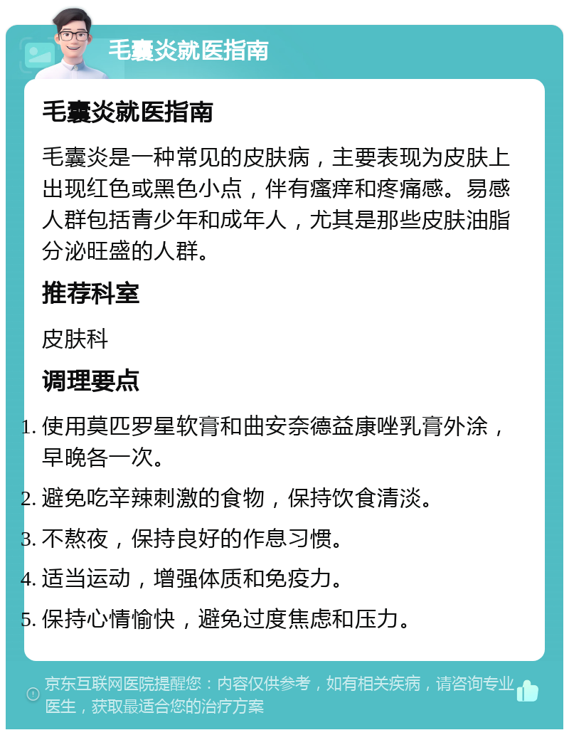 毛囊炎就医指南 毛囊炎就医指南 毛囊炎是一种常见的皮肤病，主要表现为皮肤上出现红色或黑色小点，伴有瘙痒和疼痛感。易感人群包括青少年和成年人，尤其是那些皮肤油脂分泌旺盛的人群。 推荐科室 皮肤科 调理要点 使用莫匹罗星软膏和曲安奈德益康唑乳膏外涂，早晚各一次。 避免吃辛辣刺激的食物，保持饮食清淡。 不熬夜，保持良好的作息习惯。 适当运动，增强体质和免疫力。 保持心情愉快，避免过度焦虑和压力。