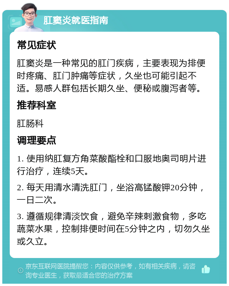 肛窦炎就医指南 常见症状 肛窦炎是一种常见的肛门疾病，主要表现为排便时疼痛、肛门肿痛等症状，久坐也可能引起不适。易感人群包括长期久坐、便秘或腹泻者等。 推荐科室 肛肠科 调理要点 1. 使用纳肛复方角菜酸酯栓和口服地奥司明片进行治疗，连续5天。 2. 每天用清水清洗肛门，坐浴高锰酸钾20分钟，一日二次。 3. 遵循规律清淡饮食，避免辛辣刺激食物，多吃蔬菜水果，控制排便时间在5分钟之内，切勿久坐或久立。