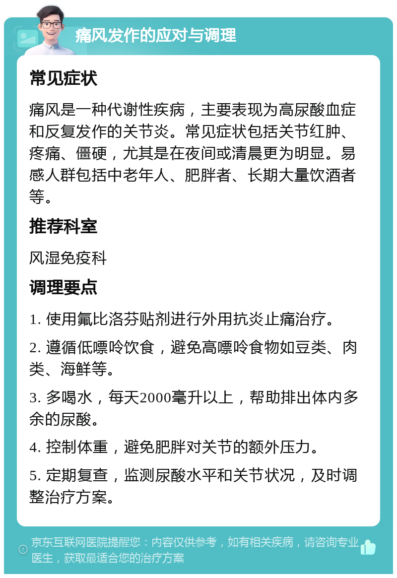 痛风发作的应对与调理 常见症状 痛风是一种代谢性疾病，主要表现为高尿酸血症和反复发作的关节炎。常见症状包括关节红肿、疼痛、僵硬，尤其是在夜间或清晨更为明显。易感人群包括中老年人、肥胖者、长期大量饮酒者等。 推荐科室 风湿免疫科 调理要点 1. 使用氟比洛芬贴剂进行外用抗炎止痛治疗。 2. 遵循低嘌呤饮食，避免高嘌呤食物如豆类、肉类、海鲜等。 3. 多喝水，每天2000毫升以上，帮助排出体内多余的尿酸。 4. 控制体重，避免肥胖对关节的额外压力。 5. 定期复查，监测尿酸水平和关节状况，及时调整治疗方案。