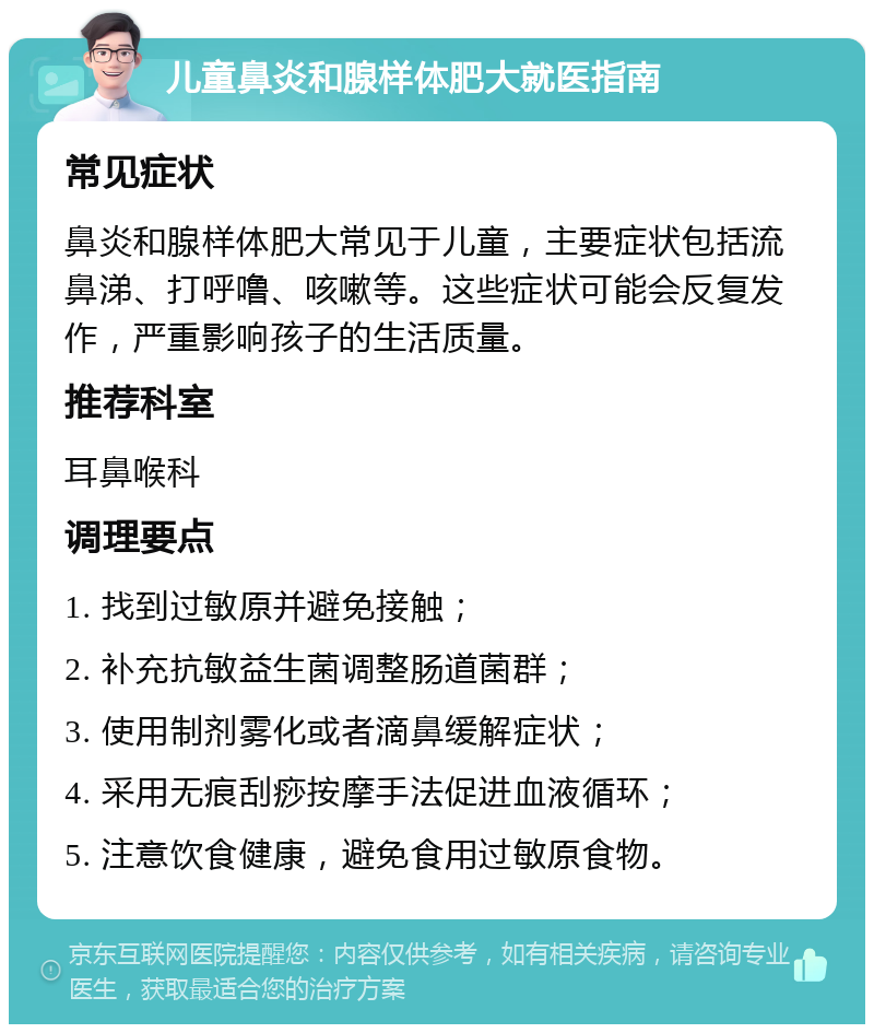 儿童鼻炎和腺样体肥大就医指南 常见症状 鼻炎和腺样体肥大常见于儿童，主要症状包括流鼻涕、打呼噜、咳嗽等。这些症状可能会反复发作，严重影响孩子的生活质量。 推荐科室 耳鼻喉科 调理要点 1. 找到过敏原并避免接触； 2. 补充抗敏益生菌调整肠道菌群； 3. 使用制剂雾化或者滴鼻缓解症状； 4. 采用无痕刮痧按摩手法促进血液循环； 5. 注意饮食健康，避免食用过敏原食物。