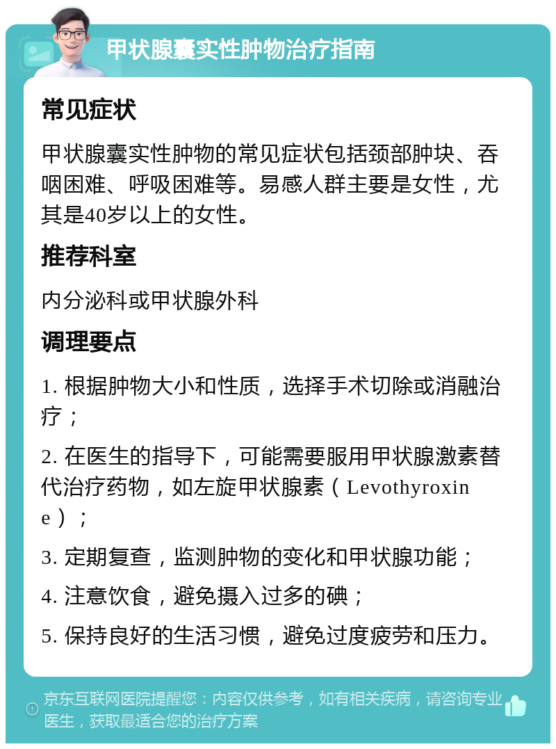 甲状腺囊实性肿物治疗指南 常见症状 甲状腺囊实性肿物的常见症状包括颈部肿块、吞咽困难、呼吸困难等。易感人群主要是女性，尤其是40岁以上的女性。 推荐科室 内分泌科或甲状腺外科 调理要点 1. 根据肿物大小和性质，选择手术切除或消融治疗； 2. 在医生的指导下，可能需要服用甲状腺激素替代治疗药物，如左旋甲状腺素（Levothyroxine）； 3. 定期复查，监测肿物的变化和甲状腺功能； 4. 注意饮食，避免摄入过多的碘； 5. 保持良好的生活习惯，避免过度疲劳和压力。