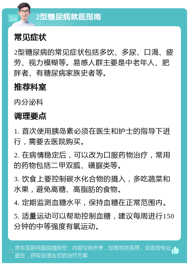 2型糖尿病就医指南 常见症状 2型糖尿病的常见症状包括多饮、多尿、口渴、疲劳、视力模糊等。易感人群主要是中老年人、肥胖者、有糖尿病家族史者等。 推荐科室 内分泌科 调理要点 1. 首次使用胰岛素必须在医生和护士的指导下进行，需要去医院购买。 2. 在病情稳定后，可以改为口服药物治疗，常用的药物包括二甲双胍、磺脲类等。 3. 饮食上要控制碳水化合物的摄入，多吃蔬菜和水果，避免高糖、高脂肪的食物。 4. 定期监测血糖水平，保持血糖在正常范围内。 5. 适量运动可以帮助控制血糖，建议每周进行150分钟的中等强度有氧运动。