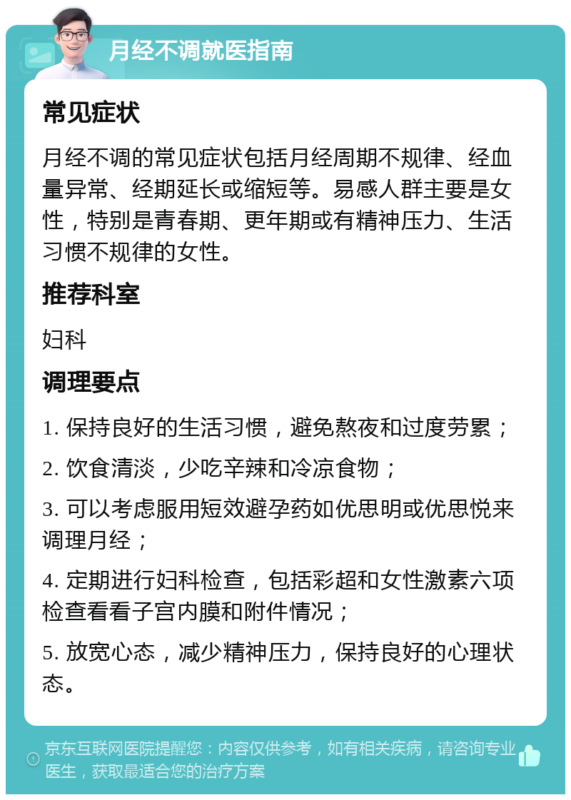 月经不调就医指南 常见症状 月经不调的常见症状包括月经周期不规律、经血量异常、经期延长或缩短等。易感人群主要是女性，特别是青春期、更年期或有精神压力、生活习惯不规律的女性。 推荐科室 妇科 调理要点 1. 保持良好的生活习惯，避免熬夜和过度劳累； 2. 饮食清淡，少吃辛辣和冷凉食物； 3. 可以考虑服用短效避孕药如优思明或优思悦来调理月经； 4. 定期进行妇科检查，包括彩超和女性激素六项检查看看子宫内膜和附件情况； 5. 放宽心态，减少精神压力，保持良好的心理状态。