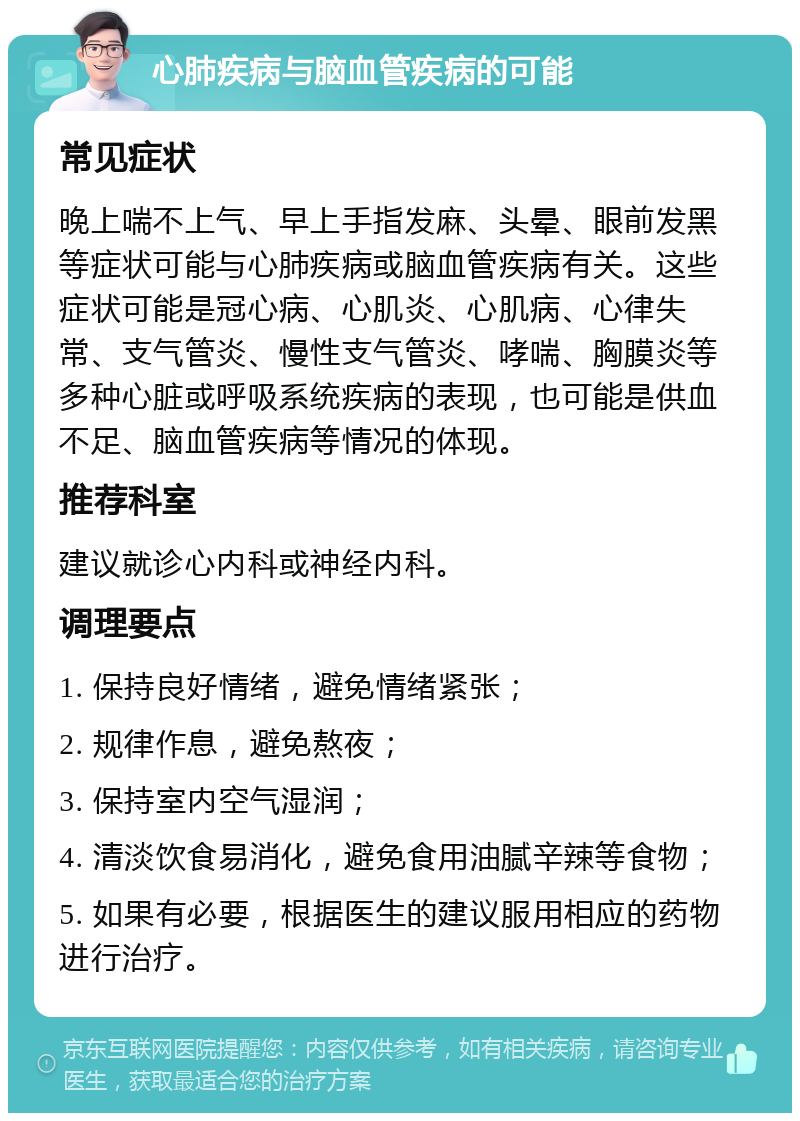 心肺疾病与脑血管疾病的可能 常见症状 晚上喘不上气、早上手指发麻、头晕、眼前发黑等症状可能与心肺疾病或脑血管疾病有关。这些症状可能是冠心病、心肌炎、心肌病、心律失常、支气管炎、慢性支气管炎、哮喘、胸膜炎等多种心脏或呼吸系统疾病的表现，也可能是供血不足、脑血管疾病等情况的体现。 推荐科室 建议就诊心内科或神经内科。 调理要点 1. 保持良好情绪，避免情绪紧张； 2. 规律作息，避免熬夜； 3. 保持室内空气湿润； 4. 清淡饮食易消化，避免食用油腻辛辣等食物； 5. 如果有必要，根据医生的建议服用相应的药物进行治疗。