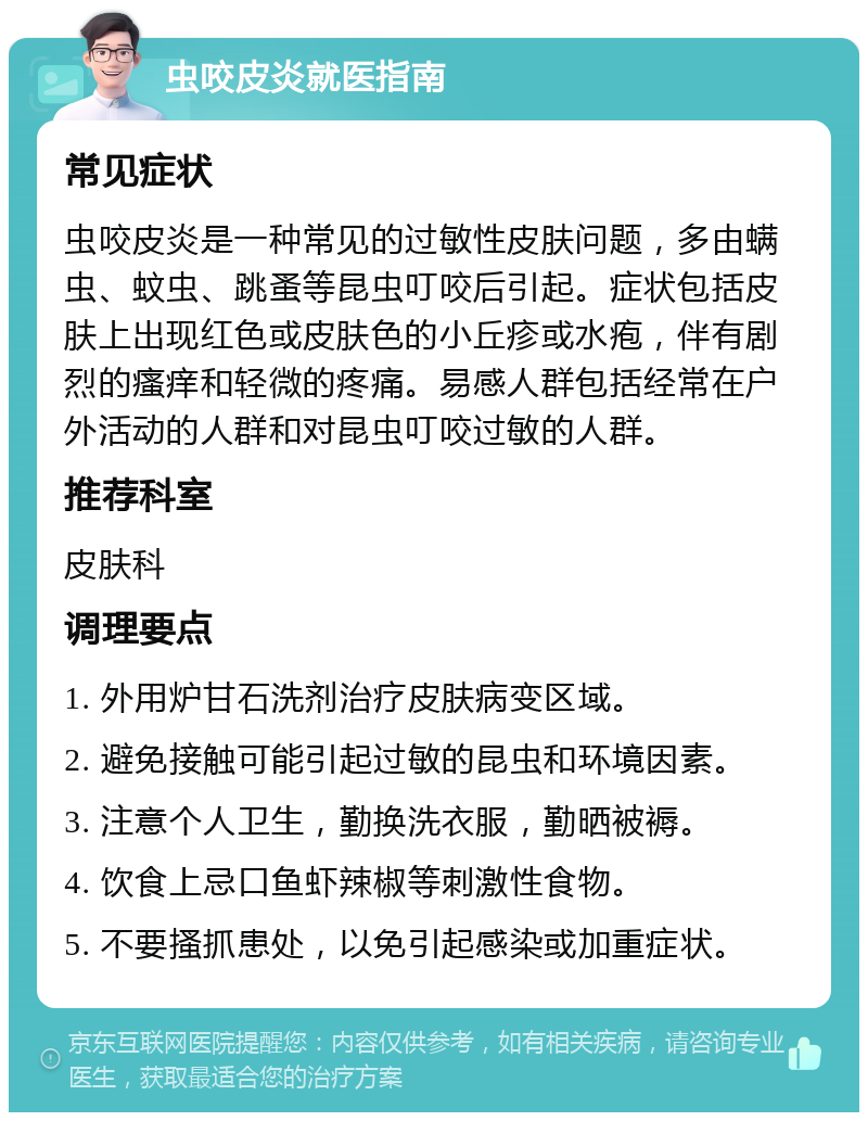 虫咬皮炎就医指南 常见症状 虫咬皮炎是一种常见的过敏性皮肤问题，多由螨虫、蚊虫、跳蚤等昆虫叮咬后引起。症状包括皮肤上出现红色或皮肤色的小丘疹或水疱，伴有剧烈的瘙痒和轻微的疼痛。易感人群包括经常在户外活动的人群和对昆虫叮咬过敏的人群。 推荐科室 皮肤科 调理要点 1. 外用炉甘石洗剂治疗皮肤病变区域。 2. 避免接触可能引起过敏的昆虫和环境因素。 3. 注意个人卫生，勤换洗衣服，勤晒被褥。 4. 饮食上忌口鱼虾辣椒等刺激性食物。 5. 不要搔抓患处，以免引起感染或加重症状。