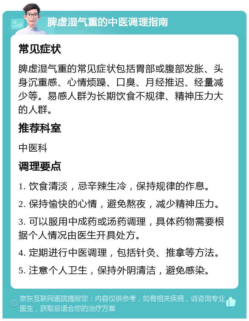 脾虚湿气重的中医调理指南 常见症状 脾虚湿气重的常见症状包括胃部或腹部发胀、头身沉重感、心情烦躁、口臭、月经推迟、经量减少等。易感人群为长期饮食不规律、精神压力大的人群。 推荐科室 中医科 调理要点 1. 饮食清淡，忌辛辣生冷，保持规律的作息。 2. 保持愉快的心情，避免熬夜，减少精神压力。 3. 可以服用中成药或汤药调理，具体药物需要根据个人情况由医生开具处方。 4. 定期进行中医调理，包括针灸、推拿等方法。 5. 注意个人卫生，保持外阴清洁，避免感染。