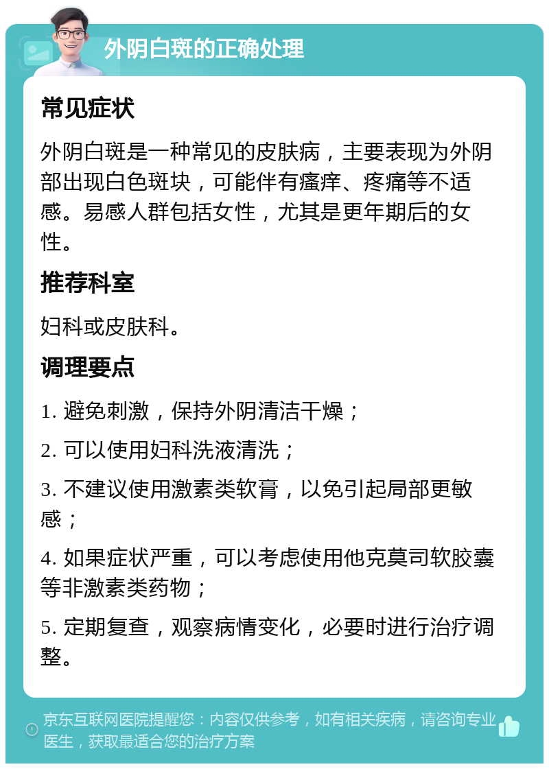 外阴白斑的正确处理 常见症状 外阴白斑是一种常见的皮肤病，主要表现为外阴部出现白色斑块，可能伴有瘙痒、疼痛等不适感。易感人群包括女性，尤其是更年期后的女性。 推荐科室 妇科或皮肤科。 调理要点 1. 避免刺激，保持外阴清洁干燥； 2. 可以使用妇科洗液清洗； 3. 不建议使用激素类软膏，以免引起局部更敏感； 4. 如果症状严重，可以考虑使用他克莫司软胶囊等非激素类药物； 5. 定期复查，观察病情变化，必要时进行治疗调整。