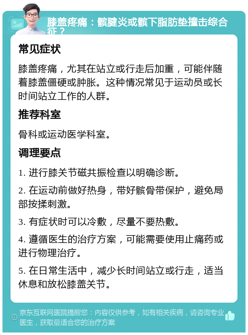 膝盖疼痛：髌腱炎或髌下脂肪垫撞击综合征？ 常见症状 膝盖疼痛，尤其在站立或行走后加重，可能伴随着膝盖僵硬或肿胀。这种情况常见于运动员或长时间站立工作的人群。 推荐科室 骨科或运动医学科室。 调理要点 1. 进行膝关节磁共振检查以明确诊断。 2. 在运动前做好热身，带好髌骨带保护，避免局部按揉刺激。 3. 有症状时可以冷敷，尽量不要热敷。 4. 遵循医生的治疗方案，可能需要使用止痛药或进行物理治疗。 5. 在日常生活中，减少长时间站立或行走，适当休息和放松膝盖关节。