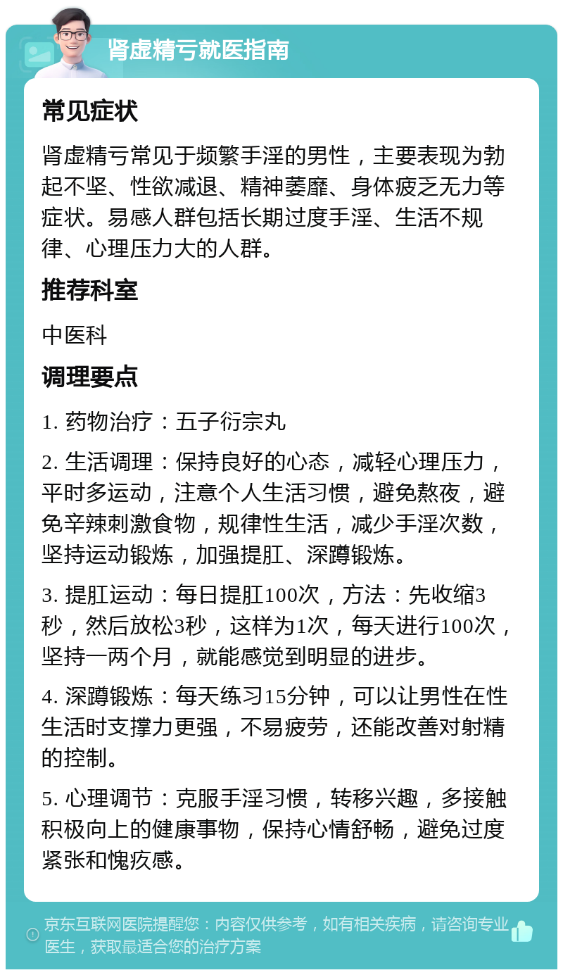 肾虚精亏就医指南 常见症状 肾虚精亏常见于频繁手淫的男性，主要表现为勃起不坚、性欲减退、精神萎靡、身体疲乏无力等症状。易感人群包括长期过度手淫、生活不规律、心理压力大的人群。 推荐科室 中医科 调理要点 1. 药物治疗：五子衍宗丸 2. 生活调理：保持良好的心态，减轻心理压力，平时多运动，注意个人生活习惯，避免熬夜，避免辛辣刺激食物，规律性生活，减少手淫次数，坚持运动锻炼，加强提肛、深蹲锻炼。 3. 提肛运动：每日提肛100次，方法：先收缩3秒，然后放松3秒，这样为1次，每天进行100次，坚持一两个月，就能感觉到明显的进步。 4. 深蹲锻炼：每天练习15分钟，可以让男性在性生活时支撑力更强，不易疲劳，还能改善对射精的控制。 5. 心理调节：克服手淫习惯，转移兴趣，多接触积极向上的健康事物，保持心情舒畅，避免过度紧张和愧疚感。