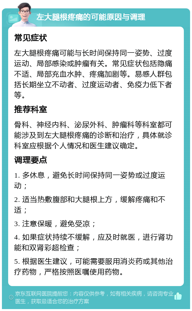 左大腿根疼痛的可能原因与调理 常见症状 左大腿根疼痛可能与长时间保持同一姿势、过度运动、局部感染或肿瘤有关。常见症状包括隐痛不适、局部充血水肿、疼痛加剧等。易感人群包括长期坐立不动者、过度运动者、免疫力低下者等。 推荐科室 骨科、神经内科、泌尿外科、肿瘤科等科室都可能涉及到左大腿根疼痛的诊断和治疗，具体就诊科室应根据个人情况和医生建议确定。 调理要点 1. 多休息，避免长时间保持同一姿势或过度运动； 2. 适当热敷腹部和大腿根上方，缓解疼痛和不适； 3. 注意保暖，避免受凉； 4. 如果症状持续不缓解，应及时就医，进行肾功能和双肾彩超检查； 5. 根据医生建议，可能需要服用消炎药或其他治疗药物，严格按照医嘱使用药物。