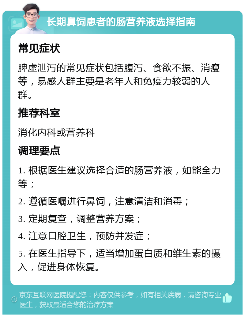 长期鼻饲患者的肠营养液选择指南 常见症状 脾虚泄泻的常见症状包括腹泻、食欲不振、消瘦等，易感人群主要是老年人和免疫力较弱的人群。 推荐科室 消化内科或营养科 调理要点 1. 根据医生建议选择合适的肠营养液，如能全力等； 2. 遵循医嘱进行鼻饲，注意清洁和消毒； 3. 定期复查，调整营养方案； 4. 注意口腔卫生，预防并发症； 5. 在医生指导下，适当增加蛋白质和维生素的摄入，促进身体恢复。