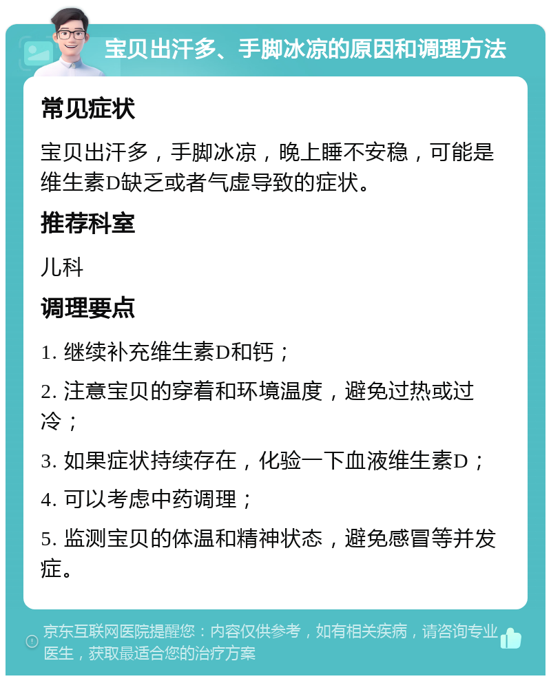 宝贝出汗多、手脚冰凉的原因和调理方法 常见症状 宝贝出汗多，手脚冰凉，晚上睡不安稳，可能是维生素D缺乏或者气虚导致的症状。 推荐科室 儿科 调理要点 1. 继续补充维生素D和钙； 2. 注意宝贝的穿着和环境温度，避免过热或过冷； 3. 如果症状持续存在，化验一下血液维生素D； 4. 可以考虑中药调理； 5. 监测宝贝的体温和精神状态，避免感冒等并发症。