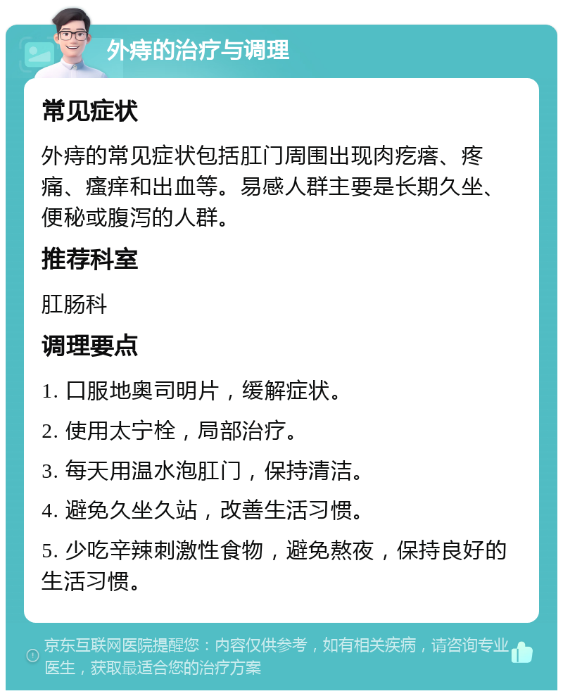 外痔的治疗与调理 常见症状 外痔的常见症状包括肛门周围出现肉疙瘩、疼痛、瘙痒和出血等。易感人群主要是长期久坐、便秘或腹泻的人群。 推荐科室 肛肠科 调理要点 1. 口服地奥司明片，缓解症状。 2. 使用太宁栓，局部治疗。 3. 每天用温水泡肛门，保持清洁。 4. 避免久坐久站，改善生活习惯。 5. 少吃辛辣刺激性食物，避免熬夜，保持良好的生活习惯。