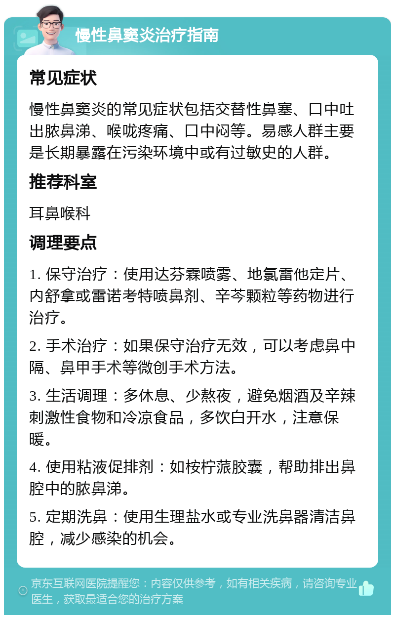 慢性鼻窦炎治疗指南 常见症状 慢性鼻窦炎的常见症状包括交替性鼻塞、口中吐出脓鼻涕、喉咙疼痛、口中闷等。易感人群主要是长期暴露在污染环境中或有过敏史的人群。 推荐科室 耳鼻喉科 调理要点 1. 保守治疗：使用达芬霖喷雾、地氯雷他定片、内舒拿或雷诺考特喷鼻剂、辛芩颗粒等药物进行治疗。 2. 手术治疗：如果保守治疗无效，可以考虑鼻中隔、鼻甲手术等微创手术方法。 3. 生活调理：多休息、少熬夜，避免烟酒及辛辣刺激性食物和冷凉食品，多饮白开水，注意保暖。 4. 使用粘液促排剂：如桉柠蒎胶囊，帮助排出鼻腔中的脓鼻涕。 5. 定期洗鼻：使用生理盐水或专业洗鼻器清洁鼻腔，减少感染的机会。