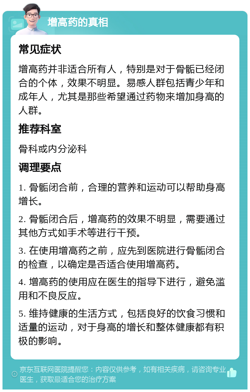 增高药的真相 常见症状 增高药并非适合所有人，特别是对于骨骺已经闭合的个体，效果不明显。易感人群包括青少年和成年人，尤其是那些希望通过药物来增加身高的人群。 推荐科室 骨科或内分泌科 调理要点 1. 骨骺闭合前，合理的营养和运动可以帮助身高增长。 2. 骨骺闭合后，增高药的效果不明显，需要通过其他方式如手术等进行干预。 3. 在使用增高药之前，应先到医院进行骨骺闭合的检查，以确定是否适合使用增高药。 4. 增高药的使用应在医生的指导下进行，避免滥用和不良反应。 5. 维持健康的生活方式，包括良好的饮食习惯和适量的运动，对于身高的增长和整体健康都有积极的影响。