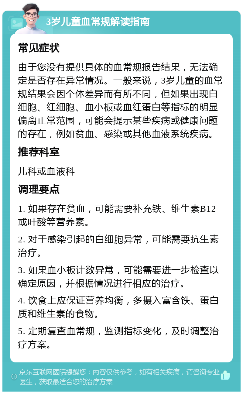 3岁儿童血常规解读指南 常见症状 由于您没有提供具体的血常规报告结果，无法确定是否存在异常情况。一般来说，3岁儿童的血常规结果会因个体差异而有所不同，但如果出现白细胞、红细胞、血小板或血红蛋白等指标的明显偏离正常范围，可能会提示某些疾病或健康问题的存在，例如贫血、感染或其他血液系统疾病。 推荐科室 儿科或血液科 调理要点 1. 如果存在贫血，可能需要补充铁、维生素B12或叶酸等营养素。 2. 对于感染引起的白细胞异常，可能需要抗生素治疗。 3. 如果血小板计数异常，可能需要进一步检查以确定原因，并根据情况进行相应的治疗。 4. 饮食上应保证营养均衡，多摄入富含铁、蛋白质和维生素的食物。 5. 定期复查血常规，监测指标变化，及时调整治疗方案。