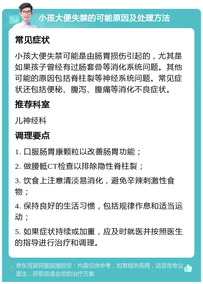 小孩大便失禁的可能原因及处理方法 常见症状 小孩大便失禁可能是由肠胃损伤引起的，尤其是如果孩子曾经有过肠套叠等消化系统问题。其他可能的原因包括脊柱裂等神经系统问题。常见症状还包括便秘、腹泻、腹痛等消化不良症状。 推荐科室 儿神经科 调理要点 1. 口服肠胃康颗粒以改善肠胃功能； 2. 做腰骶CT检查以排除隐性脊柱裂； 3. 饮食上注意清淡易消化，避免辛辣刺激性食物； 4. 保持良好的生活习惯，包括规律作息和适当运动； 5. 如果症状持续或加重，应及时就医并按照医生的指导进行治疗和调理。