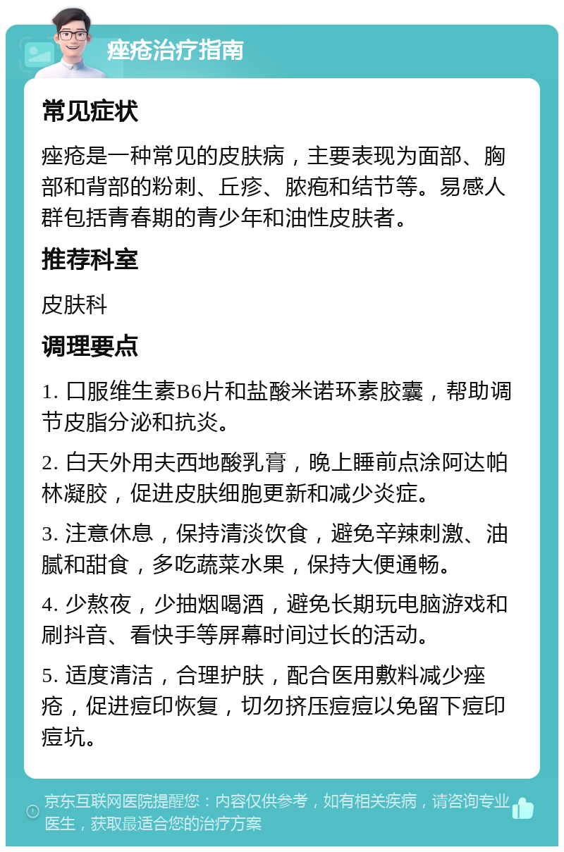 痤疮治疗指南 常见症状 痤疮是一种常见的皮肤病，主要表现为面部、胸部和背部的粉刺、丘疹、脓疱和结节等。易感人群包括青春期的青少年和油性皮肤者。 推荐科室 皮肤科 调理要点 1. 口服维生素B6片和盐酸米诺环素胶囊，帮助调节皮脂分泌和抗炎。 2. 白天外用夫西地酸乳膏，晚上睡前点涂阿达帕林凝胶，促进皮肤细胞更新和减少炎症。 3. 注意休息，保持清淡饮食，避免辛辣刺激、油腻和甜食，多吃蔬菜水果，保持大便通畅。 4. 少熬夜，少抽烟喝酒，避免长期玩电脑游戏和刷抖音、看快手等屏幕时间过长的活动。 5. 适度清洁，合理护肤，配合医用敷料减少痤疮，促进痘印恢复，切勿挤压痘痘以免留下痘印痘坑。