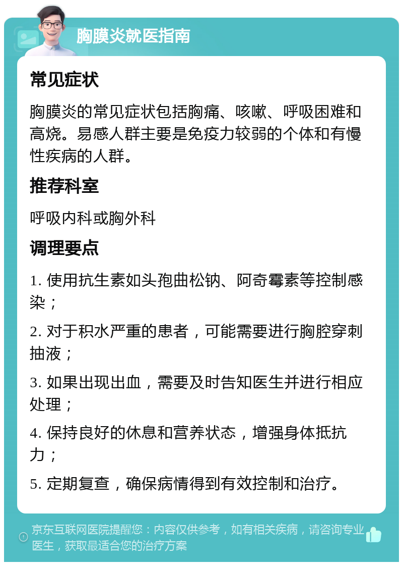 胸膜炎就医指南 常见症状 胸膜炎的常见症状包括胸痛、咳嗽、呼吸困难和高烧。易感人群主要是免疫力较弱的个体和有慢性疾病的人群。 推荐科室 呼吸内科或胸外科 调理要点 1. 使用抗生素如头孢曲松钠、阿奇霉素等控制感染； 2. 对于积水严重的患者，可能需要进行胸腔穿刺抽液； 3. 如果出现出血，需要及时告知医生并进行相应处理； 4. 保持良好的休息和营养状态，增强身体抵抗力； 5. 定期复查，确保病情得到有效控制和治疗。