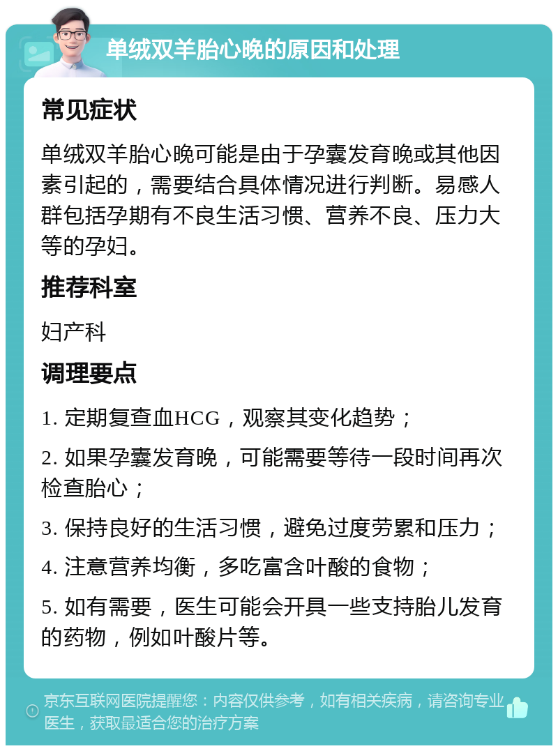 单绒双羊胎心晚的原因和处理 常见症状 单绒双羊胎心晚可能是由于孕囊发育晚或其他因素引起的，需要结合具体情况进行判断。易感人群包括孕期有不良生活习惯、营养不良、压力大等的孕妇。 推荐科室 妇产科 调理要点 1. 定期复查血HCG，观察其变化趋势； 2. 如果孕囊发育晚，可能需要等待一段时间再次检查胎心； 3. 保持良好的生活习惯，避免过度劳累和压力； 4. 注意营养均衡，多吃富含叶酸的食物； 5. 如有需要，医生可能会开具一些支持胎儿发育的药物，例如叶酸片等。